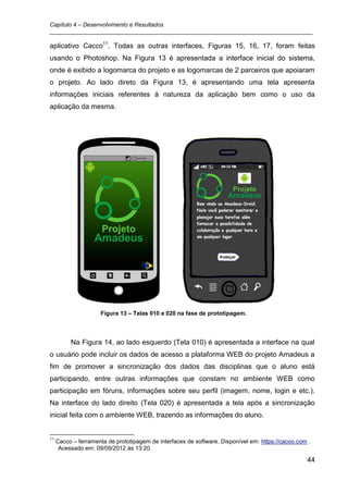 Capítulo 4 – Desenvolvimento e Resultados
_________________________________________________________________________________

aplicativo Cacco11. Todas as outras interfaces, Figuras 15, 16, 17, foram feitas
usando o Photoshop. Na Figura 13 é apresentada a interface inicial do sistema,
onde é exibido a logomarca do projeto e as logomarcas de 2 parceiros que apoiaram
o projeto. Ao lado direto da Figura 13, é apresentando uma tela apresenta
informações iniciais referentes à natureza da aplicação bem como o uso da
aplicação da mesma.




                     Figura 13 – Telas 010 e 020 na fase de prototipagem.




          Na Figura 14, ao lado esquerdo (Tela 010) é apresentada a interface na qual
o usuário pode incluir os dados de acesso a plataforma WEB do projeto Amadeus a
fim de promover a sincronização dos dados das disciplinas que o aluno está
participando, entre outras informações que constam no ambiente WEB como
participação em fóruns, informações sobre seu perfil (imagem, nome, login e etc.).
Na interface do lado direito (Tela 020) é apresentada a tela após a sincronização
inicial feita com o ambiente WEB, trazendo as informações do aluno.


11
     Cacco – ferramenta de prototipagem de interfaces de software. Disponível em: https://cacoo.com .
      Acessado em: 09/09/2012 às 13:20.

                                                                                                   44
 