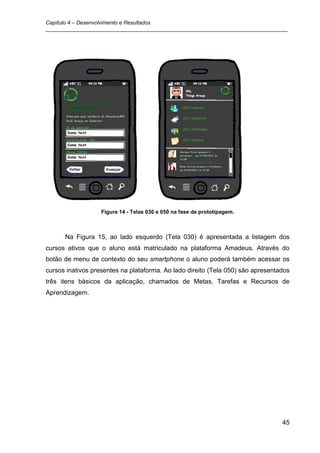 Capítulo 4 – Desenvolvimento e Resultados
_________________________________________________________________________________




                   Figura 14 - Telas 030 e 050 na fase de prototipagem.



      Na Figura 15, ao lado esquerdo (Tela 030) é apresentada a listagem dos
cursos ativos que o aluno está matriculado na plataforma Amadeus. Através do
botão de menu de contexto do seu smartphone o aluno poderá também acessar os
cursos inativos presentes na plataforma. Ao lado direito (Tela 050) são apresentados
três itens básicos da aplicação, chamados de Metas, Tarefas e Recursos de
Aprendizagem.




                                                                                 45
 