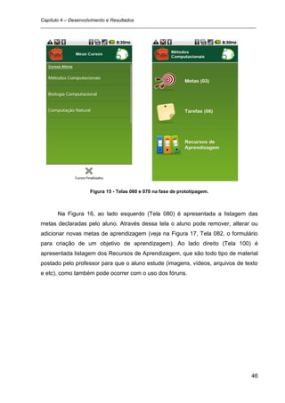 Capítulo 4 – Desenvolvimento e Resultados
_________________________________________________________________________________




                  Figura 15 - Telas 060 e 070 na fase de prototipagem.



      Na Figura 16, ao lado esquerdo (Tela 080) é apresentada a listagem das
metas declaradas pelo aluno. Através dessa tela o aluno pode remover, alterar ou
adicionar novas metas de aprendizagem (veja na Figura 17, Tela 082, o formulário
para criação de um objetivo de aprendizagem). Ao lado direito (Tela 100) é
apresentada listagem dos Recursos de Aprendizagem, que são todo tipo de material
postado pelo professor para que o aluno estude (imagens, vídeos, arquivos de texto
e etc), como também pode ocorrer com o uso dos fóruns.




                                                                               46
 