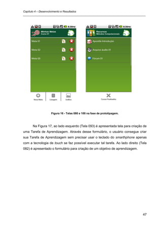 Capítulo 4 – Desenvolvimento e Resultados
_________________________________________________________________________________




                   Figura 16 - Telas 080 e 100 na fase de prototipagem.



      Na Figura 17, ao lado esquerdo (Tela 093) é apresentada tela para criação de
uma Tarefa de Aprendizagem. Através desse formulário, o usuário consegue criar
sua Tarefa de Aprendizagem sem precisar usar o teclado do smarthphone apenas
com a tecnologia de touch se faz possível executar tal tarefa. Ao lado direito (Tela
082) é apresentado o formulário para criação de um objetivo de aprendizagem.




                                                                                 47
 