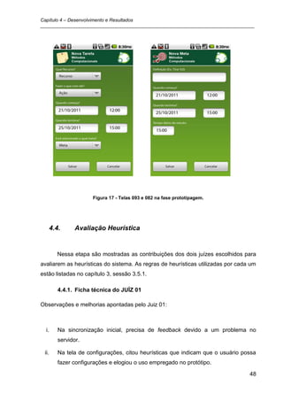 Capítulo 4 – Desenvolvimento e Resultados
_________________________________________________________________________________




                       Figura 17 - Telas 093 e 082 na fase prototipagem.




       4.4.      Avaliação Heurística


         Nessa etapa são mostradas as contribuições dos dois juízes escolhidos para
avaliarem as heurísticas do sistema. As regras de heurísticas utilizadas por cada um
estão listadas no capítulo 3, sessão 3.5.1.

          4.4.1. Ficha técnica do JUÍZ 01

Observações e melhorias apontadas pelo Juiz 01:



  i.      Na sincronização inicial, precisa de feedback devido a um problema no
          servidor.

 ii.      Na tela de configurações, citou heurísticas que indicam que o usuário possa
          fazer configurações e elogiou o uso empregado no protótipo.

                                                                                  48
 