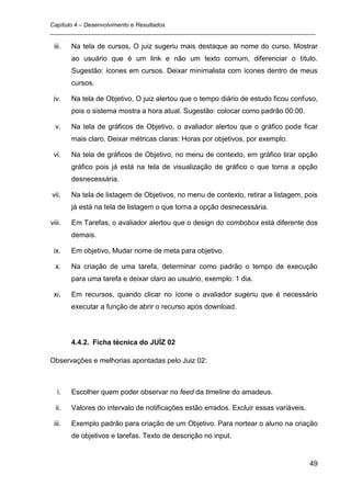Capítulo 4 – Desenvolvimento e Resultados
_________________________________________________________________________________

 iii.   Na tela de cursos, O juiz sugeriu mais destaque ao nome do curso. Mostrar
        ao usuário que é um link e não um texto comum, diferenciar o título.
        Sugestão: ícones em cursos. Deixar minimalista com ícones dentro de meus
        cursos.

 iv.    Na tela de Objetivo, O juiz alertou que o tempo diário de estudo ficou confuso,
        pois o sistema mostra a hora atual. Sugestão: colocar como padrão 00:00.

  v.    Na tela de gráficos de Objetivo, o avaliador alertou que o gráfico pode ficar
        mais claro. Deixar métricas claras: Horas por objetivos, por exemplo.

 vi.    Na tela de gráficos de Objetivo, no menu de contexto, em gráfico tirar opção
        gráfico pois já está na tela de visualização de gráfico o que torna a opção
        desnecessária.

vii.    Na tela de listagem de Objetivos, no menu de contexto, retirar a listagem, pois
        já está na tela de listagem o que torna a opção desnecessária.

viii.   Em Tarefas, o avaliador alertou que o design do combobox está diferente dos
        demais.

 ix.    Em objetivo, Mudar nome de meta para objetivo.

  x.    Na criação de uma tarefa, determinar como padrão o tempo de execução
        para uma tarefa e deixar claro ao usuário, exemplo: 1 dia.

 xi.    Em recursos, quando clicar no ícone o avaliador sugeriu que é necessário
        executar a função de abrir o recurso após download.




        4.4.2. Ficha técnica do JUÍZ 02

Observações e melhorias apontadas pelo Juiz 02:



   i.   Escolher quem poder observar no feed da timeline do amadeus.

  ii.   Valores do intervalo de notificações estão errados. Excluir essas variáveis.

 iii.   Exemplo padrão para criação de um Objetivo. Para nortear o aluno na criação
        de objetivos e tarefas. Texto de descrição no input.


                                                                                       49
 