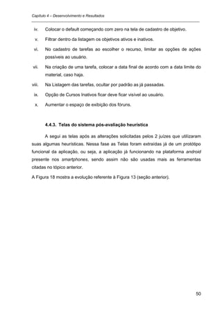 Capítulo 4 – Desenvolvimento e Resultados
_________________________________________________________________________________

 iv.    Colocar o default começando com zero na tela de cadastro de objetivo.

  v.    Filtrar dentro da listagem os objetivos ativos e inativos.

 vi.    No cadastro de tarefas ao escolher o recurso, limitar as opções de ações
        possíveis ao usuário.

vii.    Na criação de uma tarefa, colocar a data final de acordo com a data limite do
        material, caso haja.

viii.   Na Listagem das tarefas, ocultar por padrão as já passadas.

 ix.    Opção de Cursos Inativos ficar deve ficar visível ao usuário.

  x.    Aumentar o espaço de exibição dos fóruns.



        4.4.3. Telas do sistema pós-avaliação heurística

        A segui as telas após as alterações solicitadas pelos 2 juízes que utilizaram
suas algumas heurísticas. Nessa fase as Telas foram extraídas já de um protótipo
funcional da aplicação, ou seja, a aplicação já funcionando na plataforma android
presente nos smartphones, sendo assim não são usadas mais as ferramentas
citadas no tópico anterior.

A Figura 18 mostra a evolução referente à Figura 13 (seção anterior).




                                                                                  50
 