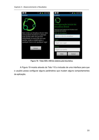 Capítulo 4 – Desenvolvimento e Resultados
_________________________________________________________________________________




                 Figura 18 - Telas 020 e 030 do sistema pós-heurística.


      A Figura 19 mostra através da Tela 110 a inclusão de uma interface para que
o usuário possa configurar alguns parâmetros que mudam alguns comportamentos
da aplicação.




                                                                               51
 