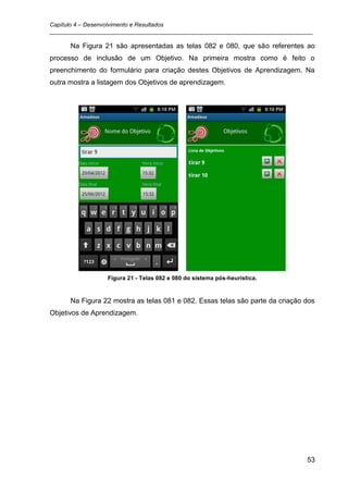 Capítulo 4 – Desenvolvimento e Resultados
_________________________________________________________________________________

      Na Figura 21 são apresentadas as telas 082 e 080, que são referentes ao
processo de inclusão de um Objetivo. Na primeira mostra como é feito o
preenchimento do formulário para criação destes Objetivos de Aprendizagem. Na
outra mostra a listagem dos Objetivos de aprendizagem.




                 Figura 21 - Telas 082 e 080 do sistema pós-heurística.


      Na Figura 22 mostra as telas 081 e 082. Essas telas são parte da criação dos
Objetivos de Aprendizagem.




                                                                               53
 
