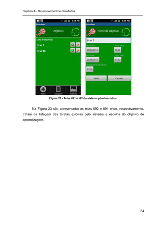 Capítulo 4 – Desenvolvimento e Resultados
_________________________________________________________________________________




                 Figura 22 - Telas 081 e 082 do sistema pós-heurística.


      Na Figura 23 são apresentadas as telas 092 e 091 onde, respectivamente,
tratam da listagem das tarefas exibidas pelo sistema e escolha do objetivo de
aprendizagem.




                                                                               54
 