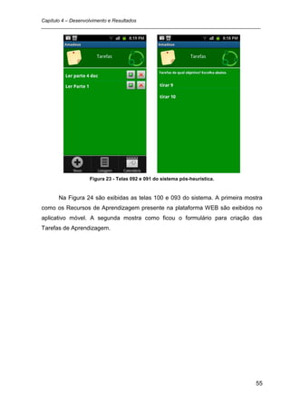 Capítulo 4 – Desenvolvimento e Resultados
_________________________________________________________________________________




                 Figura 23 - Telas 092 e 091 do sistema pós-heurística.


      Na Figura 24 são exibidas as telas 100 e 093 do sistema. A primeira mostra
como os Recursos de Aprendizagem presente na plataforma WEB são exibidos no
aplicativo móvel. A segunda mostra como ficou o formulário para criação das
Tarefas de Aprendizagem.




                                                                               55
 