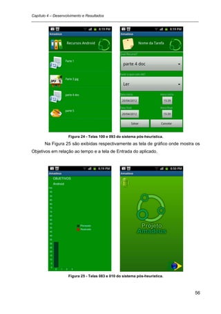 Capítulo 4 – Desenvolvimento e Resultados
_________________________________________________________________________________




                  Figura 24 - Telas 100 e 093 do sistema pós-heurística.
      Na Figura 25 são exibidas respectivamente as tela de gráfico onde mostra os
Objetivos em relação ao tempo e a tela de Entrada do aplicado.




                  Figura 25 - Telas 083 e 010 do sistema pós-heurística.



                                                                               56
 