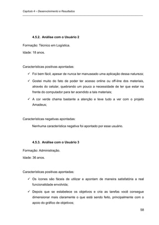 Capítulo 4 – Desenvolvimento e Resultados
_________________________________________________________________________________




      4.5.2. Análise com o Usuário 2

Formação: Técnico em Logística.

Idade: 18 anos.



Características positivas apontadas:

    Foi bem fácil, apesar de nunca ter manuseado uma aplicação dessa natureza;

    Gostei muito do fato de poder ter acesso online ou off-line dos materiais,
      através do celular, quebrando um pouco a necessidade de ter que estar na
      frente do computador para ter acendido a tais materiais;

    A cor verde chama bastante a atenção e teve tudo a ver com o projeto
      Amadeus;



Características negativas apontadas:

      Nenhuma característica negativa foi apontado por esse usuário.




      4.5.3. Análise com o Usuário 3

Formação: Administração.

Idade: 36 anos.



Características positivas apontadas:

    Os ícones são fáceis de utilizar e apontam de maneira satisfatória a real
      funcionalidade envolvida;

    Depois que se estabelece os objetivos e cria as tarefas você consegue
      dimensionar mais claramente o que está sendo feito, principalmente com o
      apoio do gráfico de objetivos;

                                                                               58
 