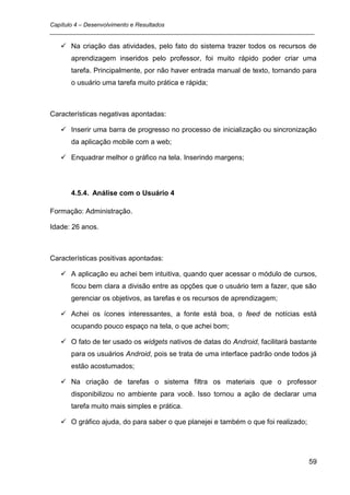 Capítulo 4 – Desenvolvimento e Resultados
_________________________________________________________________________________

    Na criação das atividades, pelo fato do sistema trazer todos os recursos de
      aprendizagem inseridos pelo professor, foi muito rápido poder criar uma
      tarefa. Principalmente, por não haver entrada manual de texto, tornando para
      o usuário uma tarefa muito prática e rápida;



Características negativas apontadas:

    Inserir uma barra de progresso no processo de inicialização ou sincronização
      da aplicação mobile com a web;

    Enquadrar melhor o gráfico na tela. Inserindo margens;




      4.5.4. Análise com o Usuário 4

Formação: Administração.

Idade: 26 anos.



Características positivas apontadas:

    A aplicação eu achei bem intuitiva, quando quer acessar o módulo de cursos,
      ficou bem clara a divisão entre as opções que o usuário tem a fazer, que são
      gerenciar os objetivos, as tarefas e os recursos de aprendizagem;

    Achei os ícones interessantes, a fonte está boa, o feed de notícias está
      ocupando pouco espaço na tela, o que achei bom;

    O fato de ter usado os widgets nativos de datas do Android, facilitará bastante
      para os usuários Android, pois se trata de uma interface padrão onde todos já
      estão acostumados;

    Na criação de tarefas o sistema filtra os materiais que o professor
      disponibilizou no ambiente para você. Isso tornou a ação de declarar uma
      tarefa muito mais simples e prática.

    O gráfico ajuda, do para saber o que planejei e também o que foi realizado;




                                                                                   59
 