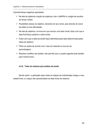 Capítulo 4 – Desenvolvimento e Resultados
_________________________________________________________________________________

Características negativas apontadas:

    Na tela de objetivos criação de objetivos, tirar o AM/PM no widget de escolha
      do tempo médio;

    Possibilitar acesso ao objetivo, clicando em seu nome, pois através do ícone
      de editar eu tive dificuldade;

    Na tela de objetivos, na hora em que marcar uma data inicial, fazer com que a
      data final fique posterior à data inicial;

    Fazer com que a data da tarefa fique delimitada pela data determinada pelas
      datas do objetivo;

    Filtrar as ações de acordo com o tipo do material ou recurso de
      aprendizagem;

    Resolver conflitos nas tarefas, não permitir que o usuário agende duas tarefas
      para mesma hora;




      4.5.5. Telas do sistema pós-análise de tarefa



      Sendo assim, a aplicação após todas as etapas da metodologia chegou a seu
estado final, e a seguir são apresentadas as telas finais do sistema:




                                                                                60
 
