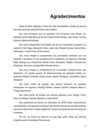 Agradecimentos

      Antes de todos, agradeço a Deus por toda tranquilidade e saúde que ele me
deu para que fosse possível finalizar esse trabalho.

      Aos meus familiares que me apoiaram nos momentos mais difíceis, em
especial a minha Mãe Maria do Socorro Araújo, Dorival Araújo, Jean Araújo, Carluce
Gomes e Raimunda Andrade.

      Aos meus companheiros de trabalho por ter me incentivado e apoiado, em
especial a Vitor Hugo, Alessandro Takeo, João Luna, Eduardo Gomes, Marcia Dutra,
Washington, Isnalva Paiva e Erika Gomes.

      Aos meus amigos e companheiros de comunidade Amadeus que me
apoiaram e ajudaram no meu amadurecimento acadêmico, em especial a Marcello
Mello, Rodrigo Lins, Paulo Perris, Danilo Farias, Alexsander, Webber, Eduardo Lira,
Rosangela, Ana Luisa, Ivanildo Melo, Ricardo Amorim.

      Aos meus amigos e companheiros da comunidade Amadeus-Droid que
ofereceram um grande suporte do desenvolvimento da aplicação mobile, em
especial a Robson Campello, Dyego Carlos, Clayton Rodrigues, José Neto e Elaine
Rodrigues.

      Aos meus irmãos de coração, que sempre estiveram me apoiando
moralmente, em especial a Rodrigo Oliveira, Gustavo Quirino, Jadielson Moura e
Thiago Negromonte.

      Aos meus sócios da Widevis que sempre estiveram junto comigo: Arthur
Alvim, Eric Braga, Ubiratan Gleidson e Juliano Dinis.

      Aos professores do Centro de Informática da UFPE pelos conhecimentos
compartilhados. Em especial ao professor Alex Sandro Gomes que foi extremamente
importante para minha “criação acadêmica”, sempre me apoiando nos momentos de
incertezas.

      Por fim, ao Grupo de pesquisa no qual faço parte, Grupo de Ciências
Cognitivas para Tecnologias Educacionais.


                                                                                  ii
 