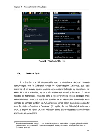 Capítulo 4 – Desenvolvimento e Resultados
_________________________________________________________________________________




                                    Figura 32 - Telas finais 101 e 110.




      4.6.         Versão final


          A aplicação que foi desenvolvida para a plataforma Android, fazendo
comunicação com o Ambiente Virtual de Aprendizagem Amadeus, que será
responsável por prover alguns serviços como a disponibilização de conteúdos, por
exemplo, cursos, materiais, fóruns e informações dos usuários. No Anexo C, estão
listadas as tecnologias utilizadas para o desenvolvimento dessa aplicação mais
detalhadamente. Para que isso fosse possível se fez necessário implementar essa
camada de serviços também no AVA Amadeus, sendo assim o projeto passou a ter
uma Arquitetura Orientada a Serviços12 (do inglês, Service Oriented Architecture -
SOA), a seguir, na Figura 26, será mostrado como estão dispostas as aplicações e
como elas se comunicam.



12
     Arquitetura Orientada a Serviço - é um estilo de arquitetura de software cujo princípio fundamental
      prega que as funcionalidades implementadas pelas aplicações devem ser disponibilizadas na
      forma de serviços.

                                                                                                      64
 