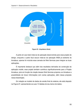 Capítulo 4 – Desenvolvimento e Resultados
_________________________________________________________________________________




                            Figura 33 - Arquitetura Geral.



      A parte em azul claro trata-se da aplicação desenvolvida para esse projeto de
design, enquanto a parte Azul escuro trata-se da aplicação WEB já existente do
Amadeus, apenas foi incluída essa camada de Web Services para integrar as duas
aplicações.

      É importante destacar que além dos resultados derivados da construção da
aplicação mobile, esse projeto também contribuiu significativamente para o Projeto
Amadeus, pois em função da criação desses Web Services propiciou ao Amadeus a
possibilidade de trocar informações com outras aplicações, além dessa proposta
nessa dissertação.

      Em relação ao modelo de dados da versão final do sistema, ele está disposto
na Figura 27, apresentando as suas 13 tabelas do seu banco de dados.




                                                                                65
 