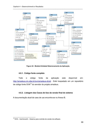Capítulo 4 – Desenvolvimento e Resultados
_________________________________________________________________________________




                     Figura 34 - Modelo Entidade Relacionamento da Aplicação.



          4.6.1. Código fonte completo

          Todo      o     código     fonte     da     aplicação        está   disponível   em:
http://amadeus.cin.ufpe.br/svn/amadeus-droid . Está hospedado em um repositório
de código fonte SVN13 do servidor do projeto amadeus.



          4.6.2. Listagem dos Casos de Uso da versão final do sistema

A documentação atual de caso de uso encontra-se no Anexo B.




13
     SVN – SubVersioN – Sistema para controle de versão de software.

                                                                                            66
 