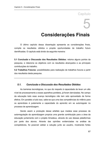 Capítulo 5 – Considerações Finais
_________________________________________________________________________________


                                                                     Capítulo


                                                                          5
                              Considerações Finais
      O último capítulo dessa dissertação apresenta as considerações finais,
compila os resultados obtidos e propõe oportunidades de trabalho futuro
identificadas. O capítulo está divido da seguinte maneira:


5.1 Conclusão e Discussão dos Resultados Obtidos: retoma alguns pontos da
pesquisa, e relaciona os objetivos com os resultados alcançados e as principais
contribuições do trabalho.
5.2 Trabalhos Futuros: possibilidades para realização de trabalhos futuros a partir
dos resultados desta pesquisa.




   5.1.      Conclusão e Discussão dos Resultados Obtidos
      As barreiras tecnológicas, no que diz respeito à capacidade de levar um alto
nível de processamento a esses aparelhos portáteis, já foram derrubadas. No campo
da educação todo esse avanço tecnológico não tem sido aproveitado de forma
efetiva. Em paralelo a tudo isso, sabe-se que uma das competências do milênio para
os aprendizes é justamente a capacidade do aprendiz em se autorregular no
processo de aprendizagem.

      Sendo assim a produção desse artefato que medeia esse processo de
autorregulação da aprendizagem propicia uma grande contribuição para a área da
educação juntamente com o projeto Amadeus, através do uso dessas plataformas
por parte dos alunos. Através das opiniões evidenciadas na análise de
competidores, foi possível validar a solução junto ao usuário, mostrando fortes


                                                                                67
 