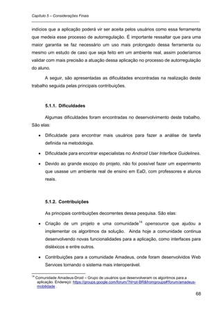 Capítulo 5 – Considerações Finais
_________________________________________________________________________________

indícios que a aplicação poderá vir ser aceita pelos usuários como essa ferramenta
que medeia esse processo de autorregulação. É importante ressaltar que para uma
maior garantia se faz necessário um uso mais prolongado dessa ferramenta ou
mesmo um estudo de caso que seja feito em um ambiente real, assim poderíamos
validar com mais precisão a atuação dessa aplicação no processo de autorregulação
do aluno.

          A seguir, são apresentadas as dificuldades encontradas na realização deste
trabalho seguida pelas principais contribuições.



          5.1.1. Dificuldades

          Algumas dificuldades foram encontradas no desenvolvimento deste trabalho.
São elas:

          Dificuldade para encontrar mais usuários para fazer a análise de tarefa
          definida na metodologia.

          Dificuldade para encontrar especialistas no Android User Interface Guidelines.

          Devido ao grande escopo do projeto, não foi possível fazer um experimento
          que usasse um ambiente real de ensino em EaD, com professores e alunos
          reais.




          5.1.2. Contribuições

          As principais contribuições decorrentes dessa pesquisa. São elas:

          Criação de um projeto e uma comunidade14 opensource que ajudou a
          implementar os algoritmos da solução. Ainda hoje a comunidade continua
          desenvolvendo novas funcionalidades para a aplicação, como interfaces para
          disléxicos e entre outros.

          Contribuições para a comunidade Amadeus, onde foram desenvolvidos Web
          Services tornando o sistema mais interoperável.

14
     Comunidade Amadeus-Droid – Grupo de usuários que desenvolveram os algoritmos para a
      aplicação. Endereço: https://groups.google.com/forum/?hl=pt-BR&fromgroups#!forum/amadeus-
      mobilidade .

                                                                                                  68
 