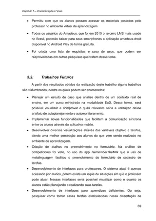 Capítulo 5 – Considerações Finais
_________________________________________________________________________________

      Permitiu com que os alunos possam acessar os materiais postados pelo
      professor no ambiente virtual de aprendizagem.

      Todos os usuários do Amadeus, que foi em 2010 o terceiro LMS mais usado
      no Brasil, poderão baixar para seus smartphones a aplicação amadeus-droid
      disponível no Android Play de forma gratuita.

      Foi criada uma lista de requisitos e caso de usos, que podem ser
      reaproveitadas em outras pesquisas que tratem desse tema.




   5.2.      Trabalhos Futuros
      A partir dos resultados obtidos da realização deste trabalho alguns trabalhos
são vislumbrados, dentre os quais podem ser enumerados:

      Planejar um estudo de caso que analise dentro de um contexto real de
      ensino, em um curso ministrado na modalidade EaD. Dessa forma, será
      possível visualizar e comprovar o quão relevante seria a utilização desse
      artefato de autoplanejamento e automonitoramento.
      Implementar novas funcionalidades que facilitem a comunicação síncrona
      entre os alunos através do aplicativo mobile.
      Desenvolver diversas visualizações através das variáveis objetivo e tarefas,
      dando uma melhor percepção aos alunos do que vem sendo realizado no
      ambiente de aprendizagem.
      Criação de atalhos no preenchimento no formulário. Na análise de
      competidores foi visto, no uso da app RememberTheMilk que o uso de
      metalinguagem facilitou o preenchimento do formulário de cadastro de
      tarefas.
      Desenvolvimento de interfaces para professores. O sistema atual é apenas
      acessado por alunos, porém existe um leque de situações em que o professor
      pode atuar. Nessas interfaces seria possível visualizar como e quanto os
      alunos estão planejando e realizando suas tarefas.
      Desenvolvimento de interfaces para aprendizes deficientes. Ou seja,
      pesquisar como tornar essas tarefas estabelecidas nessa dissertação de


                                                                                69
 
