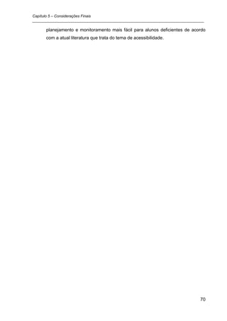 Capítulo 5 – Considerações Finais
_________________________________________________________________________________

      planejamento e monitoramento mais fácil para alunos deficientes de acordo
      com a atual literatura que trata do tema de acessibilidade.




                                                                               70
 