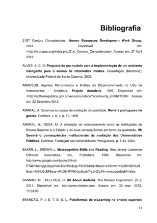 Bibliografia
21ST Century Competencies. Human Resources Development Work Group,
  2012.                                 Disponivel                                em:
  <http://hrd.apec.org/index.php/21st_Century_Competencies>. Acesso em: 27 Abril
  2012.

ALVES, A. C. O. Proposta de um modelo para a implementação de um ambiente
  inteligente para o ensino de informática médica. Dissertação (Mestrado):
  Universidade Federal de Santa Catarina, 2002.

AMADEUS. Agentes Micromundos e Análise do DEsenvolvimento no USo de
  Instrumentos    -   Amadeus.     Projeto       Amadeus,   1999.    Disponivel   em:
  <http://softwarepublico.gov.br/ver-comunidade?community_id=9677539>. Acesso
  em: 22 Setembro 2012.

AMARAL, A. Sistemas europeus de avaliação da qualidade. Revista portuguesa de
  gestão, Coimbra, v. II, p. p. 19, 1998.

AMARAL, A.; ROSA, M. A alteração do relacionamento entre as instituições do
  Ensino Superior e o Estado e as suas consequências em torno da qualidade. IN:
  Seminário consequências institucionais da avaliação das Universidades
  Públicas, Coimbra: Fundação das Universidades Portuguesas, p. 1-43, 2004.

BAKER, L.; BROWN, L. Metacognitive Skills and Reading. New Jersey: Lawrence
  Erlbaum      Associaties,     Inc.,       Publishers,   1984.     Disponível    em:
  http://www.google.com/books?hl=pt-
  PT&lr=&id=jigL8xjo2nkC&oi=fnd&pg=PA353&dq=Baker+e+Brown+%281984%29
  &ots=Attf4J6cEF&sig=xPcXlv1PRkHzcBagh7rz5vtCz4#v=onepage&q&f=false.

BANNAN, M. , KELLOGG, D. All About Android. The Nielsen Coporartion. [S.l.].
  2011. Disponível em: http://www.nielsen.com. Acesso em: 30 mar. 2012,
  17:03:00.

BRANDÃO, P. I. S. T. D. S. L. Plataformas de e-Learning no ensino superior:

                                                                                   71
 