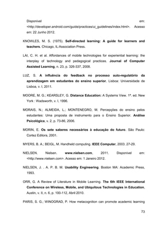 Disponivel                                                                        em:
  <http://developer.android.com/guide/practices/ui_guidelines/index.html>.      Acesso
  em: 22 Junho 2012.

KNOWLES, M. S. (1975). Self-directed learning: A guide for learners and
  teachers. Chicago, IL:Association Press.

LAI, C. H. et al. Affordances of mobile technologies for experiential learning: the
  interplay of technology and pedagogical practices. Journal of Computer
  Assisted Learning, n. 23, p. 326-337, 2008.

LUZ,   S.   A influência      do   feedback      no   processo   auto-regulatório   da
  aprendizagem em estudantes do ensino superior. Lisboa: Universidade de
  Lisboa, v. I, 2011.

MOORE, M. G.; KEARSLEY, G. Distance Education: A Systems View. 1ª. ed. New
  York : Wadsworth, v. I, 1996.

MORAIS, N.; ALMEIDA, L.; MONTENEGRO, M. Percepções do ensino pelos
  estudantes: Uma proposta de instrumento para o Ensino Superior. Análise
  Psicológica, v. 2, p. 73-86, 2006.

MORIN, E. Os sete saberes necessários à educação do futuro. São Paulo:
  Cortez Editora, 2001.

MYERS, B. A.; BEIGL, M. Handheld computing. IEEE Computer, 2003. 27-29.

NIELSEN.        Nielsen.       www.nielsen.com,          2011.     Disponivel       em:
  <http://www.nielsen.com>. Acesso em: 1 Janeiro 2012.

NIELSEN, J. . A. P. B. M. Usability Engineering. Boston MA: Academic Press,
  1993.

ORR, G. A Review of Literature in Mobile Learning. The 6th IEEE International
  Conference on Wireless, Mobile, and Ubiquitous Technologies in Education,
  Austin, v. II, n. 6, p. 100-112, Abril 2010.

PARIS, S. G.; WINOGRAD, P. How metacognition can promote academic learning


                                                                                     73
 