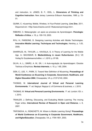 and instruction. In: JONES, B. F.; IDOL, L. Dimensions of Thinking and
  Cognitive Instruction. New Jersey: Lawrence Erlbaum Associates, 1990. p. 15-
  51.

QUINN, C. mLearning: Mobile, Wireless, In-Your-Pocket Learning. Line Zine, 2011.
  Disponivel em: <http://www.linezine.com/2.1/features/cqmmwiyp.htm>.

RIBEIRO, C. Metacognição: um apoio ao processo de Aprendizagem. Psicologia:
  Reflexão e Crítica, v. 16, p. 109-116, 2003.

RYU, H.; PARSONS, D. Designing Learning Activities with Mobile Technologies.
  Innovative Mobile Learning: Techniques and Technologies, Hershey, p. 1-20,
  2009.

SHARPLES, M.; TAYLOR, J.; VAVOULA, G. A Theory of Learning for the Mobile
  Age. In: BACHMAIR, B. Medienbildung in neuen Kulturräumen. [S.l.]: VS
  Verlag für Sozialwissenschaften, v. I, 2010. p. 87-99.

SILVA, A. L.; SIMÃO, A. M.; SÁ, I. A Auto-regulação da Aprendizagem: Estudos
  Teóricos e Empíricos. Revista Intermeio, n. 10, p. 1-80, 2004.

SON, C.; LEE, Y.; PARK, S. Toward New Definition of MLearning. Proceedings of
  World Conference on ELearning in Corporate, Government, Healthcare, and
  Higher Education 2004, Chesapeake, VA, p. 2137-2140, 2004.

THOMAS,      M.   International   Journal   of   Virtual   and   Personal   Learning
  Environments. 1ª. ed. Nagoya: Nagoya U. of Commerce & business, v. I, 2010.

THOMAS, M. Virtual and Personal Learning Environments. 1ª. ed. London: IGI, v.
  I, 2010.

TRAXLER, J. Defining, Discussing, and Evaluating Mobile Learning: The moving
  finger writes. International Review of Research in Open and Distance, v. 8,
  2007.

TRIFONOVA, A.; RONCHETTI, M. Where is Mobile Learning Going? Proceedings
  of World Conference on E-Learning in Corporate Government, Healthcare,
  and HigherEducation, Chesapeake, VA, p. 1794-1801, 2003.

                                                                                 74
 