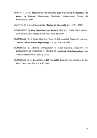 TRINTA, F. A. M. Arquiteturas Distribuídas para Co-autoria Cooperativa de
  Aulas   na    Internet.   Dissertação      (Mestrado):   Universidade   Federal   de
  Pernambuco, 2000.

VALENTE, M. et al. A metacognição. Revista de Educação, p. 1, 47-51., 1989.

WEINBERGER, D. Why Open Spectrum Matters. [S.l.]: [s.n.], 2003. Dispónivel em:
  www.evident.com. Acesso em: 26 mar. 2012, 15:50:00.

ZIMMERMAN, B. A Social Cognitive View of Self-regulated Academic Learning.
  Journal of Educational Psychology, n. 81, p. 329-339, 1989.

ZIMMERMAN, B. Attaining self-regulation: a social cognitive perspective. In:
  BOEKAERTS, M.; PINTRICH, P.; ZEINER, M. Handbook of self-regulation. New
  York: Academic Press, 2000. p. 13-39.

ZIMMERMAN, B. J. Becoming a Self-Regulated Learner: An Overview. 2. ed.
  Ohio: Theory Into Practice, v. 41, 2002.




                                                                                    75
 