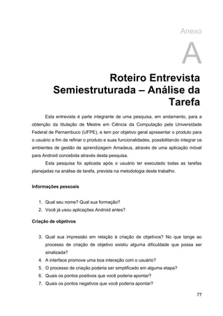 Anexo


                                                                            A
                    Roteiro Entrevista
          Semiestruturada – Análise da
                                Tarefa
      Esta entrevista é parte integrante de uma pesquisa, em andamento, para a
obtenção da titulação de Mestre em Ciência da Computação pela Universidade
Federal de Pernambuco (UFPE), e tem por objetivo geral apresentar o produto para
o usuário a fim de refinar o produto e suas funcionalidades, possibilitando integrar os
ambientes de gestão de aprendizagem Amadeus, através de uma aplicação móvel
para Android concebida através desta pesquisa.
      Esta pesquisa foi aplicada após o usuário ter executado todas as tarefas
planejadas na análise de tarefa, prevista na metodologia deste trabalho.


Informações pessoais


   1. Qual seu nome? Qual sua formação?
   2. Você já usou aplicações Android antes?

Criação de objetivos


   3. Qual sua impressão em relação à criação de objetivos? No que tange ao
      processo de criação de objetivo existiu alguma dificuldade que possa ser
      sinalizada?
   4. A interface promove uma boa interação com o usuário?
   5. O processo de criação poderia ser simplificado em alguma etapa?
   6. Quais os pontos positivos que você poderia apontar?
   7. Quais os pontos negativos que você poderia apontar?

                                                                                    77
 