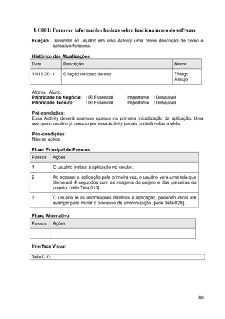 UC001: Fornecer informações básicas sobre funcionamento do software
Função: Transmitir ao usuário em uma Activity uma breve descrição de como o
        aplicativo funciona.

Histórico das Atualizações
Data             Descrição                                               Nome

11/11/2011       Criação do caso de uso                                  Thiago
                                                                         Araujo

Atores: Aluno.
Prioridade do Negócio:       ⁪  Essencial       Importante   ⁪ Desejável
Prioridade Técnica:           ⁪  Essencial      Importante    ⁪ Desejável

Pré-condições:
Essa Activity deverá aparecer apenas na primeira inicialização da aplicação. Uma
vez que o usuário já passou por essa Activity jamais poderá voltar a vê-la.

Pós-condições:
Não se aplica.

Fluxo Principal de Eventos
Passos      Ações

1           O usuário instala a aplicação no celular.

2           Ao acessar a aplicação pela primeira vez, o usuário verá uma tela que
            demorará 4 segundos com as imagens do projeto e das parceiras do
            projeto. [vide Tela 010].

3           O usuário lê as informações relativas a aplicação, podendo clicar em
            avançar para iniciar o processo de sincronização. [vide Tela 020].

Fluxo Alternativo
Passos      Ações




Interface Visual

Tela 010:




                                                                                    80
 