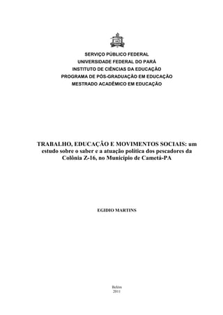 0
SERVIÇO PÚBLICO FEDERAL
UNIVERSIDADE FEDERAL DO PARÁ
INSTITUTO DE CIÊNCIAS DA EDUCAÇÃO
PROGRAMA DE PÓS-GRADUAÇÃO EM EDUCAÇÃO
MESTRADO ACADÊMICO EM EDUCAÇÃO
TRABALHO, EDUCAÇÃO E MOVIMENTOS SOCIAIS: um
estudo sobre o saber e a atuação política dos pescadores da
Colônia Z-16, no Município de Cametá-PA
EGIDIO MARTINS
Belém
2011
 