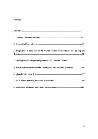 Sumário




Glossário.............................................................................................................................11


1. Prelúdio: vinheta introdutória.....................................................................................12


2. Etnografia, Ritmo e Poesia ...........................................................................................33


3. Fragmentos de uma história: O conflito positivo e sociabilidade no Hip Hop em
Belém....................................................................................................................................52


4. Da compreensão a ficção:interpretando a “fé” no RAP Cristão................................72


5. Subjetividades, religiosidades e experiências: uma tentativa de diálogo...................85


6. Mixando Interpretações..................................................................................................97


7. Texto Bônus: Parentes, sacerdotes e militantes..........................................................109


8. Bibliografia utilizada e Referências Facilitadoras.....................................................118




                                                                                                                                       10
 