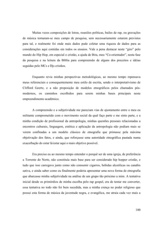 Muitas vezes composições de letras, reuniões políticas, bailes de rap, ou gravações
de música tornaram-se meu campo de pesquisa, sem necessariamente estarem previstos
para tal, e realmente foi onde mais dados pude coletar uma riqueza de dados para as
considerações aqui contidas em todos os ensaios. Vale a pena destacar neste “giro” pelo
mundo do Hip Hop, em especial o cristão, a ajuda de Bira, meu “Co-orientador”, nesta fase
da pesquisa e na leitura da Bíblia para compreensão de alguns dos preceitos e idéias
seguidas pelo MCs e Djs cristãos.


       Enquanto revia minhas perspectivas metodológicas, ao mesmo tempo repensava
meus referenciais e consequentemente meu estilo de escrita, sendo o interpretativismo de
Clifford Geertz, e a não proposição de modelos etnográficos pelos chamados pós-
modernos, os caminhos escolhidos para serem minhas bases principais neste
empreendimento acadêmico.


       A compreensão e a subjetividade me pareciam vias de ajustamento entre o meu eu
militante comprometido com o movimento social da qual faço parte e me sinto parte, e a
minha condição de profissional da antropologia, minhas questões pessoais relacionadas a
encontros culturais, linguagem, estética e aplicação da antropologia não podiam mais se
verem confinadas a um modelo clássico de etnografia que primasse pela máxima
objetivação dos fatos, e ainda, que reforçasse uma autoridade etnográfica pautada numa
exacerbação do estar lá/estar aqui o mais objetivo possível.


       Era preciso eu ao mesmo tempo entender o porquê ser de uma igreja, de preferência
a Torrente do Norte, não constituía mais base para ser considerado hip hopper cristão, e
tudo que isso carregava junto como não consumir cigarros, bebidas alcoólicas ou canabis
sativa, e ainda saber como eu finalmente poderia apresentar uma nova forma de etnografia
que abarcasse minha subjetividade na análise de um grupo tão próximo a mim. A tentativa
inicial desde os primórdios de minha escolha pelo rap gospel, era de tentar me converter,
essa tentativa no todo não foi bem sucedida, mas a minha crença no poder religioso que
possui esta forma de música da juventude negra, e evangélica, me atraia cada vez mais a




                                                                                      100
 