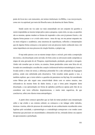 ponto de levar-me a um reencontro, em termos intelectuais via Bíblia, e sua interpretação,
como em via espiritual, por meio da filosofia rasta e da doutrina do Santo Daime.


       Sendo assim me via cada vez mais emaranhado em um conjunto de questões a
serem respondidas ao mesmo tempo pela e para a pesquisa, e para mim, ou seja, as questões
são as mesmas, apenas mudam as formas de responder a elas com já pensara Geertz, e de
alguma forma pensar o ser cristão entre manos meus do rap, era me pensar enquanto mc
no meio religioso e acadêmico, uma sinestesia de experiências, reflexões e interpretações
que de alguma forma começava a me parecer com um processo muito conhecido meu e de
suma importância em meu processo de criação literária, o próprio rap.


       O rap então passou a ser ao mesmo tempo objeto e método, pois toda a composição
dos textos, e da dissertação como um todo, foi feito como se estivessem sendo cumpridas as
etapas de uma gravação de cd: Pesquisa, experimentação, produção, gravação e mixagem.
Ainda vale ressaltar que os textos, ou ensaios, foram produzidos como uma faixa do cd,
levando em consideração a escolha dos samples (referencial teórico-metodologico), temas e
levada (estilo e ritmo do texto), a diferença primordial foi a não utilização da linguagem
poética, sendo esta substituída pela dissertativa. Vale ressaltar ainda quanto a isso, e
também explicar, que o texto relativo a questões do parentesco no hip hop, foi considerado
como Bônus por não seguir uma conectividade direta com os outros ensaios, mas
utilizando-se da mesma fonte de dados destes, o que o torna parte integrante desta
dissertação, a sua apresentação em forma de apêndice justifica-se apenas pelo fato de eu
considerar este texto reflexões despretensiosas, e muito mais sugestivas, do que
conclusivas, sobre este clássico tema antropológico.


       A partir disto comecei aperceber que ao lado de tentar produzir uma interpretação
sobre o rap cristão e seu sistema cultural, eu começava a me indagar sobre métodos,
técnicas e teorias, além do processo de construção de um conhecimento reconhecido como
legítimo pelo sociedade, a epistemologia e a metodologia começavam a me rondar como
fantasmas que precisam ser encaminhados a dimensões de luz, retirando destes seu aspecto
de apavoramento e perturbação.


                                                                                      101
 