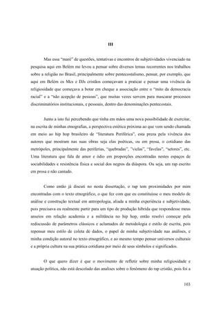 III


       Mas essa “maré” de questões, tentativas e encontros de subjetividades vivenciado na
pesquisa aqui em Belém me levou a pensar sobre diversos temas recorrentes nos trabalhos
sobre a religião no Brasil, principalmente sobre pentecostalismo, pensar, por exemplo, que
aqui em Belém os Mcs e DJs cristãos começavam a praticar e pensar uma vivência da
religiosidade que começava a botar em cheque a associação entre o “mito da democracia
racial” e a “não acepção de pessoas”, que muitas vezes servem para mascarar processos
discriminatórios institucionais, e pessoais, dentro das denominações pentecostais.


       Junto a isto fui percebendo que tinha em mãos uma nova possibilidade de exercitar,
na escrita de minhas etnografias, a perspectiva estética próxima ao que vem sendo chamada
em meio ao hip hop brasileiro de “literatura Periférica”, esta preza pela vivência dos
autores que mostram nas suas obras seja elas poéticas, ou em prosa, o cotidiano das
metrópoles, principalmente das periferias, “quebradas”, ”vielas”, “favelas”, “setores”, etc.
Uma literatura que fala de amor e ódio em proporções encontradas nestes espaços de
sociabilidades e resistência física e social dos negros da diáspora. Ou seja, um rap escrito
em prosa e não cantado.


       Como então já discuti no nesta dissertação, o rap tem proximidades por mim
encontradas com o texto etnográfico, o que fez com que eu constituísse o meu modelo de
análise e construção textual em antropologia, aliada a minha experiência e subjetividade,
pois precisava eu realmente partir para um tipo de produção hibrida que respondesse meus
anseios em relação academia e a militância no hip hop, então resolvi começar pela
rediscussão de parâmetros clássicos e aclamados de metodologia e estilo de escrita, pois
repensar meu estilo de coleta de dados, o papel de minha subjetividade nas análises, e
minha condição autoral no texto etnográfico, e ao mesmo tempo pensar universos culturais
e a própria cultura na sua prática cotidiana por meio de seus símbolos e significados.


       O que quero dizer é que o movimento de refletir sobre minha religiosidade e
atuação política, não está descolado das analises sobre o fenômeno do rap cristão, pois foi a


                                                                                         103
 