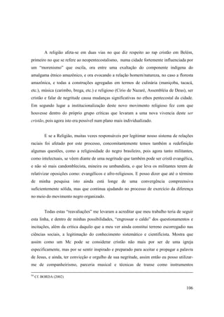 A religião afeta-se em duas vias no que diz respeito ao rap cristão em Belém,
primeiro no que se refere ao neopentecostalismo, numa cidade fortemente influenciada por
um “morenismo” que oscila, ora entre uma exaltação do componente indígena do
amalgama étnico amazônico, e ora evocando a relação homem/natureza, no caso a floresta
amazônica, e todas a construções agregadas em termos de culinária (maniçoba, tacacá,
etc.), música (carimbo, brega, etc.) e religioso (Círio de Nazaré, Assembléia de Deus), ser
cristão e falar de negritude causa mudanças significativas no ethos pentecostal da cidade.
Em segundo lugar a institucionalização deste novo movimento religioso fez com que
houvesse dentro do próprio grupo críticas que levaram a uma nova vivencia deste ser
cristão, pois agora isto era possível num plano mais individualizado.


          E se a Religião, muitas vezes responsáveis por legitimar nosso sistema de relações
raciais foi afetado por este processo, concomitantemente temos também a redefinição
algumas questões, como a religiosidade do negro brasileiro, pois agora tanto militantes,
como intelectuais, se vêem diante de uma negritude que também pode ser cristã evangélica,
e não só mais candomblecista, mineira ou umbandista, o que leva os militantes terem de
relativizar oposições como: evangélicos e afro-religiosos. E posso dizer que até o término
de minha pesquisa isto ainda está longe de uma convergência compreensiva
suficientemente sólida, mas que continua ajudando no processo de exercício da diferença
no meio do movimento negro organizado.


          Todas estas “reavaliações” me levaram a acreditar que meu trabalho teria de seguir
esta linha, e dentro de minhas possibilidades, “engrossar o caldo” dos questionamentos e
incitações, além da crítica daquilo que a meu ver ainda constitui terreno escorregadio nas
ciências sociais, a legitimação do conhecimento sistemático e cientificista. Mostra que
assim como um Mc pode se considerar cristão não mais por ser de uma igreja
especificamente, mas por se sentir inspirado e preparado para aceitar e propagar a palavra
de Jesus, e ainda, ter convicção e orgulho de sua negritude, assim então eu posso utilizar-
me de companheirismo, parceria musical e técnicas de transe como instrumentos

94
     Cf. BORDA (2002)


                                                                                        106
 