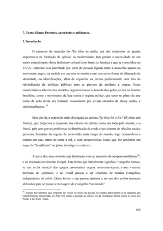 7. Texto Bônus: Parentes, sacerdotes e militantes.

I. Introdução


        O processo de inserção do Hip Hop na mídia, um dos elementos de grande
importância na formação de opinião na modernidade, tem gerado a necessidade de um
maior entendimento deste fenômeno cultural com bases na Jamaica e que se consolidou no
E.U.A., interesse esse partilhado por parte de pessoas ligadas tanto à academia quanto ao
movimento negro, na medida em que este se mostra como uma nova forma de afirmação de
identidade, ou identificações, além de organizar os jovens politicamente com fins de
reivindicação de políticas públicas para as pessoas da periferia e negras. Essas
características diferem dos modelos organizacionais desenvolvidos pelos jovens na história
brasileira, como o movimento de luta contra o regime militar, que tanto no plano da arte
como da ação direta era formado basicamente por jovens oriundos da classe média, e
intelectualizados. 95


        Sem dúvida a expressão mais divulgada da cultura Hip Hop foi o RAP (Rythim and
Poetry), que propiciou a expansão dos valores da cultura como um todo pelo mundo, e o
Brasil, país com graves problemas de distribuição de renda e um sistema de relações raciais
perverso, herdados do regime de escravidão mais longo do mundo, logo desenvolveu a
cultura em suas terras de norte a sul, e com características locais que lhe conferem um
toque de “brasilidade” no plano ideológico e estético.


        A partir dos anos noventa este fenômeno vem ao encontro do neopentecostalismo96,
e ao chamado movimento Gospel. Este termo que literalmente significa Evangelho tornou-
se um estilo musical das igrejas protestantes negras norte-americanas, como vertente
derivado do spirituals, e no Brasil passou a ser sinônimo de música evangélica,
independente do estilo. Desta forma o rap passou também a ser um dos estilos musicais
utilizados para se passar a mensagem do evangelho “no mundo”.

95
  Alguns movimentos que surgiram no Brasil no início da década de oitenta aproximam-se de algumas das
características encontradas no Hip Hop como a questão da classe, ou da orientação étnica como no caso dos
Punks e dos Skin Heads.



                                                                                                    109
 