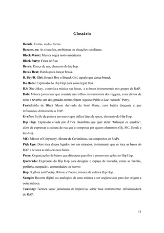 Glossário

Balada: Festas, saídas, farras.
Baratos, os: As situações, problemas ou situações cotidianas.
Black Music: Musica negra norte-americana
Block Party: Festa de Rua
Break: Dança de rua, elemento do hip hop
Break Beat: Batida para dançar break.
B. Boy/B. Girl: Breack Boy e Breack Girl, aquele que dança breack
Da Hora: Expressão do Hip Hop para coisa legal, boa.
DJ: Disc Jókey, controla a música nas festas, e as bases instrumentais nos grupos de RAP.
Dub: Música jamaicana que consiste nas trilhas instrumentais dos reggaes, com efeitos de
echo e reverbe, um dos grnades nomes foram Agustus Pablo e Lee “scratch” Perry.
Funk:Estilo de Black Music derivado da Soul Music, com batida dançante e que
influenciou diretamente o RAP.
Grafite: Estilo de pintura em muros que utiliza latas de spray, elemento do Hip Hop.
Hip Hop: Expressão criada por África Baambata que quer dizer “balançar os quadris”,
além de expressar a cultura de rua que é composta por quatro elementos (Dj, MC, Break e
Grafite).
MC: Máster of Cerymony, Mestre de Cerimônias, ou compositor de RAPs
Pick Ups: Dois toca discos ligados por um mixador, instrumento que se toca as bases do
RAP e se toca as músicas nos bailes.
Posse: Organizações de bairro que discutem questões e promovem ações no Hip Hop.
Quebrada: Expressão do Hip Hop para designar o espaço de moradia, como as favelas,
periferia, ocupação , comunidades ou bairros
Rap: Rythim and Poetry, Rítimo e Poesia, música da cultura Hip Hop.
Sample: Recorte digital ou analógico de uma música a ser seqüenciado para dar origem a
outra música.
Toasting: Técnica vocal jamaicana de improviso sobre base instrumental, influenciadora
do RAP.




                                                                                       11
 
