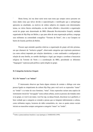 ´          Desta forma, irei me deter neste texto num tema que sempre esteve presente em
meus dados (mas que talvez devido à especialização e ramificação que a antropologia
apresenta na atualidade, ou motivos de ordem subjetiva de empatia com determinados
temas, ou vários fatores entrelaçados, eu não tenha refletido e discorrido) a organização
social do grupo auto denominado de BRG (Bancada Revolucionária Gospel), entidade
organizada do Hip Hop em Belém, e que para além de uma organização política, congrega
seus militantes na comunidade evangélica “Torrente do Norte”, sito a rua Caraparu no
bairro do Guamá, periferia de Belém.


           Procuro aqui entender questões relativas a organização do grupo sob dois prismas,
um que chamarei de “inclusivo grupal”, observando categorias que exprimem parentesco
(ou outra esfera) imputado por relações identitárias, e outro analisando a configuração e
relação de uma família, no sentido ideológico e legal, que integra e coordena a burocracia
religiosa da Torrente do Norte e a coordenação da BRG, percebendo as diferentes
“linguagens” expressas pela política e pela religião no grupo.



II. Categorias Inclusivas Grupais



II.1. Os “manos” e as “minas”


           É interessante observar que basta alguns minutos de contato e diálogo com uma
pessoa ligada ou simpatizante da cultura Hip Hop, para você ouvir as expressões “mano”
ou “irmão” e se tratar do sexo feminino, “mina”. Estas expressões seriam uma espécie de
instrumento inicial de “navegação” nesta cultura urbana, assim as pessoas são tratadas entre
si no grupo, se você é um mano, você faz rap, ou dança breack, discotecar ou é grafiteiro, é
bem verdade que a categoria se extende a pesoas que se integram indiretamente a cultura,
como militantes negros, locutores de rádio comunitária, etc. mas os quatro atores sociais
iniciais no masculino sempre carregaram a categoria “mano” ou “irmão”.



96
     Sobre o pentecostalismo brasileiro e suas tipologias cf. MARIANO (1999)


                                                                                        110
 