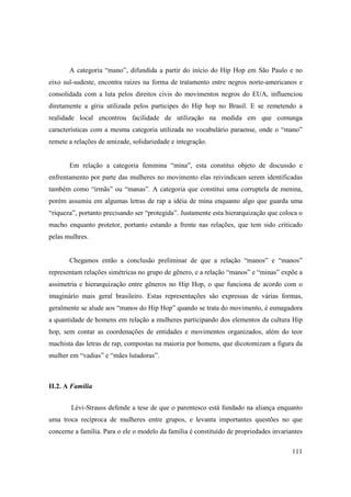 A categoria “mano”, difundida a partir do início do Hip Hop em São Paulo e no
eixo sul-sudeste, encontra raízes na forma de tratamento entre negros norte-americanos e
consolidada com a luta pelos direitos civis do movimentos negros do EUA, influenciou
diretamente a gíria utilizada pelos participes do Hip hop no Brasil. E se remetendo a
realidade local encontrou facilidade de utilização na medida em que comunga
características com a mesma categoria utilizada no vocabulário paraense, onde o “mano”
remete a relações de amizade, solidariedade e integração.


       Em relação a categoria feminina “mina”, esta constitui objeto de discussão e
enfrentamento por parte das mulheres no movimento elas reivindicam serem identificadas
também como “irmãs” ou “manas”. A categoria que constitui uma corruptela de menina,
porém assumiu em algumas letras de rap a idéia de mina enquanto algo que guarda uma
“riqueza”, portanto precisando ser “protegida”. Justamente esta hierarquização que coloca o
macho enquanto protetor, portanto estando a frente nas relações, que tem sido criticado
pelas mulhres.


       Chegamos então a conclusão preliminar de que a relação “manos” e “manos”
representam relações simétricas no grupo de gênero, e a relação “manos” e “minas” expõe a
assimetria e hierarquização entre gêneros no Hip Hop, o que funciona de acordo com o
imaginário mais geral brasileiro. Estas representações são expressas de várias formas,
geralmente se alude aos “manos do Hip Hop” quando se trata do movimento, é esmagadora
a quantidade de homens em relação a mulheres participando dos elementos da cultura Hip
hop, sem contar as coordenações de entidades e movimentos organizados, além do teor
machista das letras de rap, compostas na maioria por homens, que dicotomizam a figura da
mulher em “vadias” e “mães lutadoras”.



II.2. A Família


        Lévi-Strauss defende a tese de que o parentesco está fundado na aliança enquanto
uma troca recíproca de mulheres entre grupos, e levanta importantes questões no que
concerne a família. Para o ele o modelo da família é constituído de propriedades invariantes

                                                                                        111
 