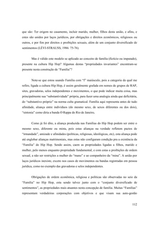 que são: Ter origem no casamento, incluir marido, mulher, filhos desta união, e afins, e
estes são unidos por laços jurídicos, por obrigações e direitos econômicos, religiosos ou
outros, e por fim por direitos e proibições sexuais, além de um conjunto diversificado de
sentimentos (LÉVI-STRAUSS, 1986: 75-76).


       Mas é válido este modelo se aplicado ao conceito de família (fictício ou imputado),
presente na cultura Hip Hop? Algumas destas “propriedades invariantes” encontram-se
presente nesta construção de “Família”?


       Note-se que estou usando Família com “f” maiúsculo, pois a categoria da qual me
refiro, ligada a cultura Hip Hop, é assim geralmente grafada em nomes de grupos de RAP,
sites, gravadoras, selos independentes e movimentos, o que pode indicar muita coisa, mas
principalmente sua “substantividade” própria, para fazer uma analogia ainda que deficitária,
do “substantivo próprio” na norma culta gramatical. Família aqui representa antes de tudo
afinidade, aliança entre indivíduos (do mesmo sexo, de sexos diferentes ou dos dois),
“sintonia” como diria a banda O Rappa do Rio de Janeiro.


       Como já foi dito, a aliança produzida nas Famílias do Hip Hop podem ser entre o
mesmo sexo, diferente ou mista, pois estas alianças na verdade refletem pactos de
“irmandade”, amizade e afinidades (políticas, religiosas, ideológicas, etc), esta aliança pode
até englobar alianças matrimoniais, mas estas não configuram condição pra a existência da
“Família” do Hip Hop. Sendo assim, caem as propriedades ligadas a filhos, marido e
mulher, pelo menos enquanto propriedade fundamental, e com estas a proibições de ordem
sexual, a não ser restrições a mulher do “mano” e ao companheiro da “mina”. A união por
laços jurídicos inexiste, exceto nos casos de movimentos ou bandas registradas em pessoa
jurídica, como no exemplo das gravadoras e selos independentes.


       Obrigações de ordem econômica, religiosa e políticas são observadas no seio da
“Família” no Hip Hop, esta sendo talvez junto com o “conjunto diversificado de
sentimentos”, as propriedades mais atuantes nesta concepção de família. Muitas “Famílias”
representam verdadeiras corporações com objetivos e que visam sua auto-gestão


                                                                                          112
 