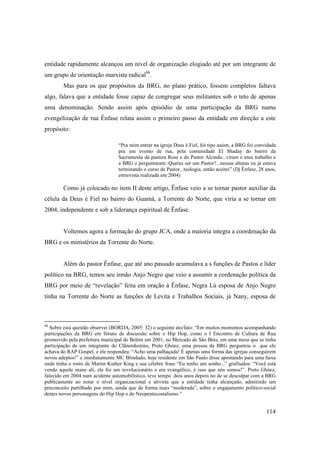 entidade rapidamente alcançou um nível de organização elogiado até por um integrante de
um grupo de orientação marxista radical98.
        Mas para os que propósitos da BRG, no plano prático, fossem completos faltava
algo, falava que a entidade fosse capaz de congregar seus militantes sob o teto de apenas
uma denominação. Sendo assim após episódio de uma participação da BRG numa
evengelização de rua Ênfase relata assim o primeiro passo da entidade em direção a este
propósito:

                                 “Pra mim entrar na igreja Deus é Fiel, foi tipo assim, a BRG foi convidada
                                 pra um evento de rua, pela comunidade El Shaday do bairro da
                                 Sacramenta da pastora Rose e do Pastor Alcindo...viram o meu trabalho e
                                 a BRG e perguntaram: Queres ser um Pastor?...nessas alturas eu já estava
                                 terminando o curso de Pastor...teologia, então aceitei” (Dj Ênfase, 28 anos,
                                 entrevista realizada em 2004)

        Como já colocado no item II deste artigo, Ênfase veio a se tornar pastor auxiliar da
célula da Deus é Fiel no bairro do Guamá, a Torrente do Norte, que viria a se tornar em
2004, independente e sob a liderança espiritual de Ênfase.


        Voltemos agora a formação do grupo JCA, onde a maioria integra a coordenação da
BRG e os ministérios da Torrente do Norte.


        Além do pastor Ênfase, que até ano passado acumulava a s funções de Pastos e líder
político na BRG, temos seu irmão Anjo Negro que veio a assumir a cordenação política da
BRG por meio de “revelação” feita em oração à Ênfase, Negra Lú esposa de Anjo Negro
tinha na Torrente do Norte as funções de Levita e Trabalhos Sociais, já Nany, esposa de



98
  Sobre esta questão observei (BORDA, 2005: 32) o seguinte ato/fato: “Em muitos momentos acompanhando
participações da BRG em fóruns de discussão sobre o Hip Hop, como o I Encontro de Cultura de Rua
promovido pela prefeitura municipal de Belém em 2001, no Mercado de São Brás, em uma mesa que se tinha
participação de um integrante do Clãnordestino, Preto Ghóez, uma pessoa da BRG perguntou o que ele
achava do RAP Gospel, e ele respondeu: “Acho uma palhaçada! É apenas uma forma das igrejas conseguirem
novos adeptos!” e imediatamente MC Blindado, hoje residente em São Paulo disse apontando para uma faixa
onde tinha o rosto de Martin Kuther King e sua célebre frase “Eu tenho um sonho...” grafitados: “Você está
vendo aquele mano ali, ele foi um revolucionário e era evangélico, é isso que nós somos!”. Preto Ghóez,
falecido em 2004 num acidente automobilístico, teve tempo dois anos depois no de se desculpar com a BRG
publicamente ao notar o nível organizacional e ativista que a entidade tinha alcançado, admitindo um
preconceito partilhado por mim, ainda que de forma mais “moderada”, sobre o engajamento político-social
destes novos personagens do Hip Hop e do Neopentecostalismo.”


                                                                                                        114
 
