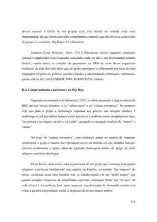 devem assumir a chefia de sua própria casa, esta atitude na verdade pode estar
demonstrando de que forma uma série componentes culturais, que dão forma a cosmovisão
do grupo: Cristianismo, Hip Hop e Afro-brasileiro.


       Segundo Klaas Wortman (Idem: 175) o Parentesco “existe, enquanto constructo
cultural e organizador social naquelas sociedades onde ele não é um determinante cultural
básico”, sendo assim, as relações de parentesco na BRG de certa forma organizam
instâncias da vida dos indivíduos que do grupo participam e informando por meio de uma
linguagem religiosa ou política, questões ligadas à administração, hierarquia, diplomacia,
guerra, chefia, etc. (BALANDIER, 1980, WOORTMAN, Ibidem).


II.4. Compreendendo o parentesco no Hip Hop


       Seguindo as orientações de Schneider (1972), é válido apreender a lógica cultural da
BRG em dois níveis distintos, o da “cultura pura” e da “cultura normativa”. No primeiro
vejo que para o grupo a simbologia imputada aos gêneros nas relações obedece à
simbologia cristã que define homens como patriarcas e mulheres como companheiras leais,
“na tristeza e na alegria, na dor e na saúde”, agregada a concepção dualista de “manos” e
“minas”.


       No nível da “cultura normativa”, estes símbolos atuam no sentido de organizar
socialmente o grupo e manter sua reprodução social, na medida em que distribui funções,
informa sentimentos e ações, além de legitimar hierarquias dentro do grupo de culto
religioso e político-ideológico.


       Desta forma então temos uma organização de um grupo que comunga concepções
religiosas e políticas fortalecendo uma espécie de Família, no sentido “hip hopiano” do
termo, assentada numa base familiar real, se transformando em um “porto seguro” que
garante relações recíprocas de estabilidade espiritual, orientação frente aos “perigos” da
vida urbana e na periferia, bem como organiza reivindicações de demandas sociais com
vistas a garantir a reprodução social (e orgânica) de jovens negros pobres.


                                                                                       116
 