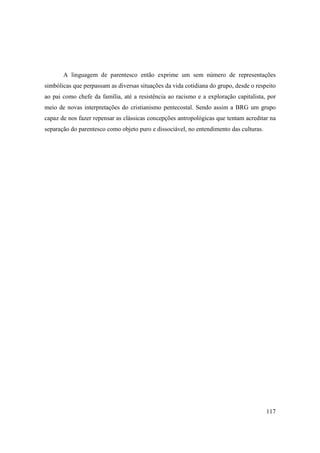 A linguagem de parentesco então exprime um sem número de representações
simbólicas que perpassam as diversas situações da vida cotidiana do grupo, desde o respeito
ao pai como chefe da família, até a resistência ao racismo e a exploração capitalista, por
meio de novas interpretações do cristianismo pentecostal. Sendo assim a BRG um grupo
capaz de nos fazer repensar as clássicas concepções antropológicas que tentam acreditar na
separação do parentesco como objeto puro e dissociável, no entendimento das culturas.




                                                                                        117
 