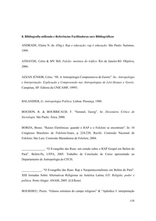 8. Bibliografia utilizada e Referências Facilitadoras ou/e Bibliográficas

ANDRADE, Elaine N. de. (Org.). Rap e educação, rap é educação. São Paulo: Summus,
1999.


ATHAYDE, Celso & MV Bill. Falcão: meninos do tráfico. Rio de Janeiro-RJ: Objetiva,
2006.


AZZAN JÚNIOR, Celso. “III. A Antropologia Compreensiva de Geertz”. In.: Antropologia
e Interpretação: Explicação e Compreensão nas Antropologias de Lévi-Strauss e Geertz.
Campinas, SP: Editora da UNICAMP, 19993.



BALANDIER, G. Antropologia Política. Lisboa: Presença, 1980.


BOUDON, R. & BOURRICAUD, F. “Simmel, Georg”. In: Dicionário Crítico de
Sociologia. São Paulo: Ática, 2000.


BORDA, Bruno. "Raízes Eletrônicas: quando o RAP e o Folclore se encontram". In: 10
Congresso Brasileiro de Folclore/Anais, p 224-230. Recife: Comissão Nacional de
Folclore; São Luís: Comissão Maranhense de Folclore, 2004.


_______________. “O Evangelho das Ruas: um estudo sobre o RAP Gospel em Belém do
Pará”. Belém-Pa, UFPA, 2005. Trabalho de Conclusão de Curso apresentado ao
Departamento de Antropologia do CFCH.


_____________. “O Evangelho das Ruas: Rap e Neopentecostalismo em Belém do Pará”.
XIII Jornadas Sobre Alternativas Religiosas na América Latina, GT: Religião, poder e
política. Porto Alegre: ANAIS, 2005. (Cd Rom)


BOURDIEU, Pierre. “Gênese estrutura do campo religioso” & “Apêndice I: interpretação


                                                                                 118
 