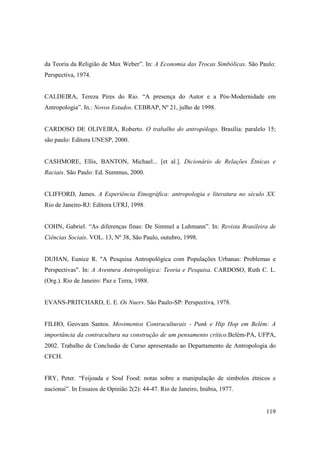 da Teoria da Religião de Max Weber”. In: A Economia das Trocas Simbólicas. São Paulo:
Perspectiva, 1974.


CALDEIRA, Tereza Pires do Rio. “A presença do Autor e a Pós-Modernidade em
Antropologia”. In.: Novos Estudos. CEBRAP, Nº 21, julho de 1998.


CARDOSO DE OLIVEIRA, Roberto. O trabalho do antropólogo. Brasília: paralelo 15;
são paulo: Editora UNESP, 2000.


CASHMORE, Ellis, BANTON, Michael... [et al.]. Dicionário de Relações Étnicas e
Raciais. São Paulo: Ed. Summus, 2000.


CLIFFORD, James. A Experiência Etnográfica: antropologia e literatura no século XX.
Rio de Janeiro-RJ: Editora UFRJ, 1998.


COHN, Gabriel. “As diferenças finas: De Simmel a Luhmann”. In: Revista Brasileira de
Ciências Sociais. VOL. 13, Nº 38, São Paulo, outubro, 1998.


DUHAN, Eunice R. "A Pesquisa Antropológica com Populações Urbanas: Problemas e
Perspectivas". In: A Aventura Antropológica: Teoria e Pesquisa. CARDOSO, Ruth C. L.
(Org.). Rio de Janeiro: Paz e Terra, 1988.


EVANS-PRITCHARD, E. E. Os Nuers. São Paulo-SP: Perspectiva, 1978.


FILHO, Geovam Santos. Movimentos Contraculturais - Punk e Hip Hop em Belém: A
importância da contracultura na construção de um pensamento crítico.Belém-PA, UFPA,
2002. Trabalho de Conclusão de Curso apresentado ao Departamento de Antropologia do
CFCH.


FRY, Peter. “Feijoada e Soul Food: notas sobre a manipulação de símbolos étnicos e
nacionai”. In Ensaios de Opinião 2(2): 44-47. Rio de Janeiro, Inúbia, 1977.


                                                                                 119
 