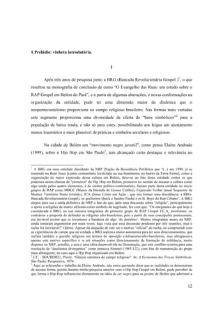 1.Prelúdio: vinheta introdutória.


                                                      I

        Após três anos de pesquisa junto a BRG (Bancada Revolucionária Gospel )1, o que
resultou na monografia de conclusão de curso “O Evangelho das Ruas: um estudo sobre o
RAP Gospel em Belém do Pará”, e a partir de algumas alterações, e novas conformações na
organização da entidade, pude ter uma dimensão maior da dinâmica que o
neopentecostalismo proporciona ao campo religioso brasileiro. Nas formas mais variadas
este segmento proporciona uma diversidade de oferta de “bens simbólicos”2 para a
população de baixa renda, e não só para estes, possibilitando aos leigos um ajustamento
menos traumático e mais plausível de práticas e símbolos seculares e religiosos.

        Na cidade de Belém um “movimento negro juvenil”, como pensa Elaine Andrade
(1999), sobre o Hip Hop em São Paulo3, tem alcançado certo destaque e relevância no


1
  A BRG era uma entidade dissidente da NRP (Nação da Resistência Periférica que “(...) em 1999, já se
reunindo no Bom Jesus [centro comunitário localizado na rua homônima, no bairro da Terra Firme], como a
organização de maior expressão dessa cultura em Belém, deve-se ao fato desta entidade conter os que
podemos assim chamar de "pioneiros" do Hip Hop em Belém, pioneiros no sentido de encarar a cultura como
algo unido pelos quatro elementos, e de caráter político-contestatório, faziam parte desta entidade no início
grupos de RAP como MBGC (Manos da Baixada de Grosso Calibre), Expressão Verbal (atual Sequestro da
Mente), Território Norte (extinto), JCA (Jesus Cristo em Ação - que iria formar uma dissidência, a BRG-
Bancada Revolucionária Gospel), os grafiteiros Quick e Sandro Pardal e os B. Boys do Rap Urbano”. A BRG
alegou para sua a saída definitiva da NRP o fato de que, após uma discussão sobre “religião”, principalmente
o apoio a religiões de matriz africana como símbolo de negritude, fez com que: “Os integrantes do que hoje é
considerada a BRG, na sua maioria integrantes do primeiro grupo de RAP Gospel J.C.A, mostraram -se
contrários a proposta de defender as religiões afro-brasileiras, pois a partir de suas concepções pentecostais,
era inviável aceitar que se levantasse a bandeira de algo ‘do demônio’. Muitos integrantes atuais da NRP,
ainda tentaram argumentar por mais vezes, haja vista que essa discussão perdurou por três reuniões, mas o
racha foi inevitável!” (Idem). Apesar da alegação de este ser o motivo “oficial” do racha, eu compreendi com
as experiências de campo que na verdade a BRG aspirava maior autonomia para ter seus direcionamentos, que
incluía também a questão religiosa em termos de oposição cristianismo/afro-barsileiros, mas ultrapassava
apenas este motivo específico e ia até situações como direcionamento da formação de militância, muito
disperso na NRP, acredito, e esta é uma idéia desenvolvida na Dissertação, que este conflito ocorreu para uma
resolução de “dualismos divergentes” como pensava Simmel (1983:122), com fins de manutenção do grupo
mais abrangente, no caso aqui o Hip Hop organizado em Belém.
2
  Cf.: . BOURDIEU, Pierre. “Gênese estrutura do campo religioso”. In: A Economia das Trocas Simbólicas.
São Paulo: Perspectiva, 1974.
3
  Aqui ao referendar o trabalho de Elaine Andrade, não estou querendo dizer que as realidades se demonstram
da mesma forma, porém durante minha pesquisa anterior com o Hip Hop Gospel em Belém, pude perceber de
que forma o Hip Hop influenciou diretamente na idéia de ser negro para os jovens de Belém que aderiram a


                                                                                                           12
 