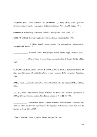 FRESTON, Paul. “Visão Histórica”. In: ANTONIAZZI, Alberto (et al.). Nem Anjos nem
Demônios: interpretações sociológicas do Pentecostalismo. Petrópolis,RJ; Vozes, 1994.


GADAMER, Hans-Georg. Verdade e Método II. Petrópolis-RJ: Ed. Vozes, 2002.

GEERTZ, Clifford. A Interpretação das Culturas. Rio de Janeiro: Zahar, 1989.


_______________. O Saber Local: novos ensaios em antropologia interpretativa.
Petrópolis-RJ: Vozes, 1997.


_______________. Nova Luz Sobre a Antropologia. Rio de Janeiro: Jorge Zahar Ed., 2001.


______________. Obras e Vidas: O antropólogo como autor. Rio de Janeiro-RJ: Ed UFRJ,
2002.


GONÇALVES, Luiz Alberto Oliveira & GONÇALVES E SILVA, Petronilha Beatriz. O
Jogo das Diferenças: O multiculturalismo e seus contextos. Belo Horizonte: Autêntica,
2000.


HALL, Stuart. Identidade cultural da pós-modernidade. Rio de Janeiro: DP&A Editora,
2006.


JACOBI, Pedro. "Movimentos Sociais Urbanos no Brasil". In.: Boletim Informativo e
Bibliográfico de Ciências Sociais (bib). Rio de janeiro, n. 9, pp 22-30, 1980.


______________. "Movimentos Sociais Urbanos no Brasil: Reflexão sobre a Literatura nos
Anos 70 e 80". In.: Boletim Informativo e Bibliográfico de Ciências Sociais (bib). Rio de
janeiro, n. 23, pp 18-34, 1987.



LÉVI-STRAUSS, Claude. A família. Lisboa: Edições 70, 1986.


                                                                                     120
 