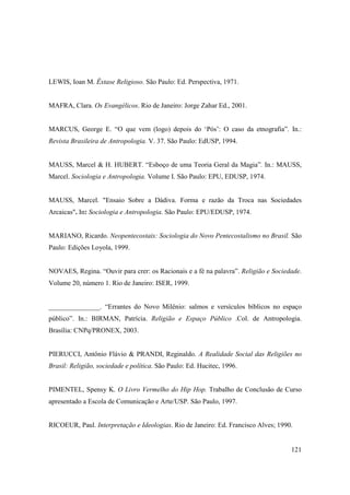 LEWIS, Ioan M. Êxtase Religioso. São Paulo: Ed. Perspectiva, 1971.


MAFRA, Clara. Os Evangélicos. Rio de Janeiro: Jorge Zahar Ed., 2001.


MARCUS, George E. “O que vem (logo) depois do ‘Pós’: O caso da etnografia”. In.:
Revista Brasileira de Antropologia. V. 37. São Paulo: EdUSP, 1994.


MAUSS, Marcel & H. HUBERT. “Esboço de uma Teoria Geral da Magia”. In.: MAUSS,
Marcel. Sociologia e Antropologia. Volume I. São Paulo: EPU, EDUSP, 1974.


MAUSS, Marcel. "Ensaio Sobre a Dádiva. Forma e razão da Troca nas Sociedades
Arcaicas". In: Sociologia e Antropologia. São Paulo: EPU/EDUSP, 1974.


MARIANO, Ricardo. Neopentecostais: Sociologia do Novo Pentecostalismo no Brasil. São
Paulo: Edições Loyola, 1999.


NOVAES, Regina. “Ouvir para crer: os Racionais e a fé na palavra”. Religião e Sociedade.
Volume 20, número 1. Rio de Janeiro: ISER, 1999.


_______________. “Errantes do Novo Milênio: salmos e versículos bíblicos no espaço
público”. In.: BIRMAN, Patrícia. Religião e Espaço Público .Col. de Antropologia.
Brasília: CNPq/PRONEX, 2003.


PIERUCCI, Antônio Flávio & PRANDI, Reginaldo. A Realidade Social das Religiões no
Brasil: Religião, sociedade e política. São Paulo: Ed. Hucitec, 1996.


PIMENTEL, Spensy K. O Livro Vermelho do Hip Hop. Trabalho de Conclusão de Curso
apresentado a Escola de Comunicação e Arte/USP. São Paulo, 1997.


RICOEUR, Paul. Interpretação e Ideologias. Rio de Janeiro: Ed. Francisco Alves; 1990.


                                                                                    121
 