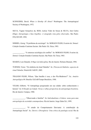 SCHNEIDER, David. Whats is Kinship All About? Washington: The Antropological
Society of Washington, 1972.


SILVA, Vagner Gonçalves da, REIS, Letícia Vidor de Souza & SILVA, José Carlos
(Orgs). Antropologia e Seus Espelhos: A etnografia vista pelos observados. São Paulo:
FFLCH/USP, 1994.


SIMMEL, Georg. “O problema da sociologia”. In: MORAES FILHO, Evaristo de. Simmel.
Coleção Grandes Cientistas Sociais. São Paulo: Ed. Ática, 1983.


_____________. “A natureza sociológica do conflito”. In: MORAES FILHO, Evaristo de.
Simmel. Coleção Grandes Cientistas Sociais. São Paulo: Ed. Ática, 1983.


SOARES, Luis Eduardo. O Rigor da Indisciplina. Rio de Janeiro: Relume-Dumará, 1994.

TURNER, Victor. “Os símbolos do ritual Ndembu”. In.: Floresta de Símbolos: aspectos do
ritual Ndembu. Niterói-RJ: EdUFF, 2005.


TRAJANO FILHO, Wilson. “Que barulho é esse, o dos Pós-Modernos?”. In.: Anuário
Antropológico/86. Brasília: Ed.UnB/Tempo Brasileiro, 1988.


VELHO, Gilberto. “O Antropólogo pesquisando em sua cidade: sobre conhecimento e
heresia”. In: O Desafio na Cidade: Novas e velhas perspectivas da antropologia brasileira.
Rio de Janeiro: Campus, 1980.


______________. “Observando o familiar”. In: Individualismo e Cultura: notas para uma
antropologia da sociedade contemporânea. Rio de Janeiro: Jorge Zahar Ed., 1999.


______________. “O estudo do Comportamento Desviante: A contribuição da
Antropologia Social”. In.: Desvio e Divergência: Uma crítica da patologia social. Rio de



                                                                                      122
 