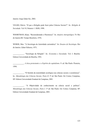 Janeiro: Jorge Zahar Ed., 2003.


VELHO, Otávio. “O que a Religião pode fazer pelas Ciências Sociais?”. In.: Religião &
Sociedade. Vol 19, Número 1: ISER, 1998.


WOORTMAN, Klaas. “Reconsiderando o Parentesco”. In: Anuário Antropológico 76. Rio
de Janeiro-RJ: Tempo Brasileiro, 1976.


WEBER, Max. "A Sociologia da Autoridade carismática”. In: Ensaios de Sociologia. Rio
de Janeiro: Zahar Editores, 1971.


____________. “Sociologia da Religião”. In.: Economia e Sociedade. Vol. I. Brasília:
Editora Universidade de Brasília, 1991.


____________. A ética protestante e o Espírito do capitalismo. 9. ed. São Paulo: Pioneira,
1994.


____________. “O Sentido da neutralidade axiológica nas ciências sociais e econômicas”.
In.: Metodologia das Ciências Sociais, Parte II. 3ª ed. São Paulo: Ed. Cortez; Campinas,
SP: Editora Universidade Estadual de Campinas, 2001.


____________. “A Objetividade do conhecimento na ciência social e política”.
Metodologia das Ciências Sociais, Parte I. 3ª ed. São Paulo: Ed. Cortez; Campinas, SP:
Editora Universidade Estadual de Campinas, 2001.




                                                                                      123
 